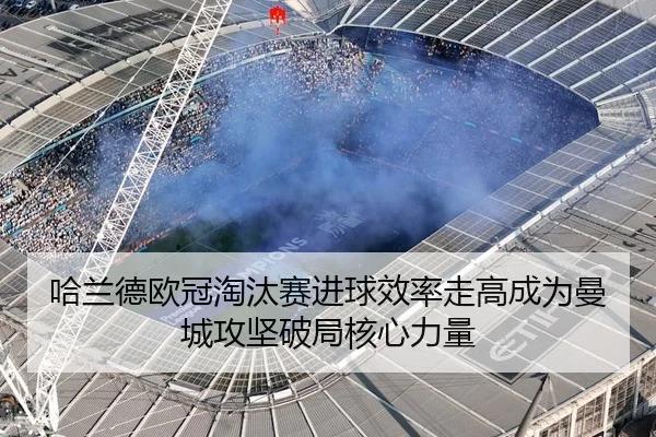 哈兰德欧冠淘汰赛进球效率走高成为曼城攻坚破局核心力量