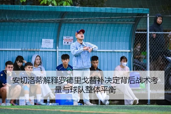 安切洛蒂解释罗德里戈替补决定背后战术考量与球队整体平衡