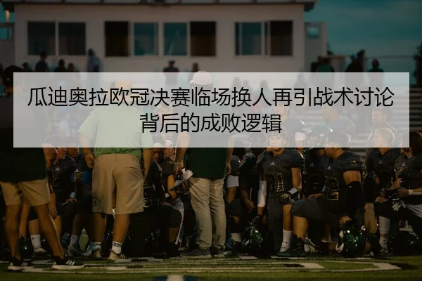 瓜迪奥拉欧冠决赛临场换人再引战术讨论背后的成败逻辑