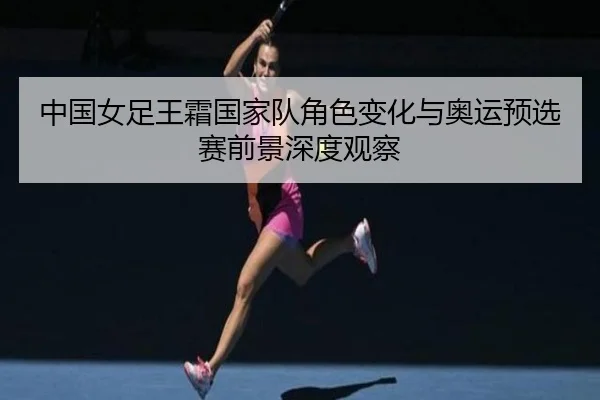 中国女足王霜国家队角色变化与奥运预选赛前景深度观察