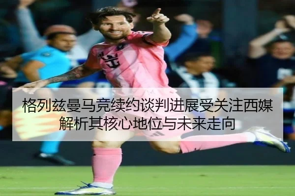 格列兹曼马竞续约谈判进展受关注西媒解析其核心地位与未来走向