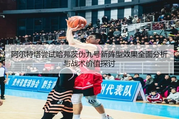 阿尔特塔尝试哈弗茨伪九号新阵型效果全面分析与战术价值探讨