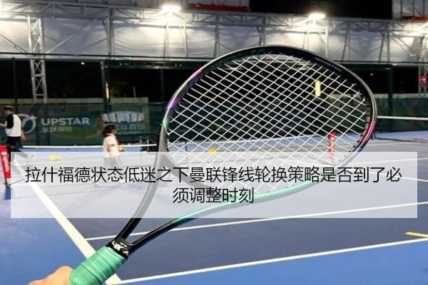 拉什福德状态低迷之下曼联锋线轮换策略是否到了必须调整时刻