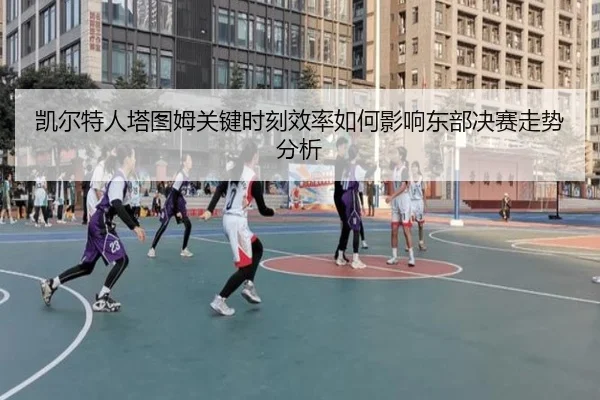 凯尔特人塔图姆关键时刻效率如何影响东部决赛走势分析