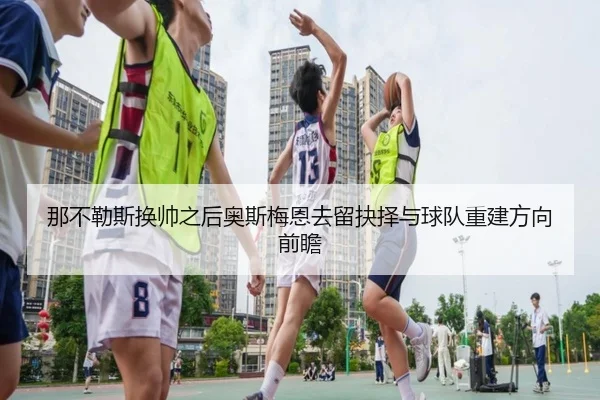 那不勒斯换帅之后奥斯梅恩去留抉择与球队重建方向前瞻