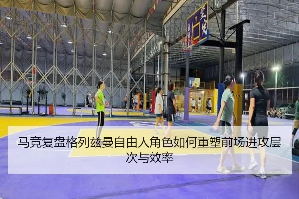 马竞复盘格列兹曼自由人角色如何重塑前场进攻层次与效率