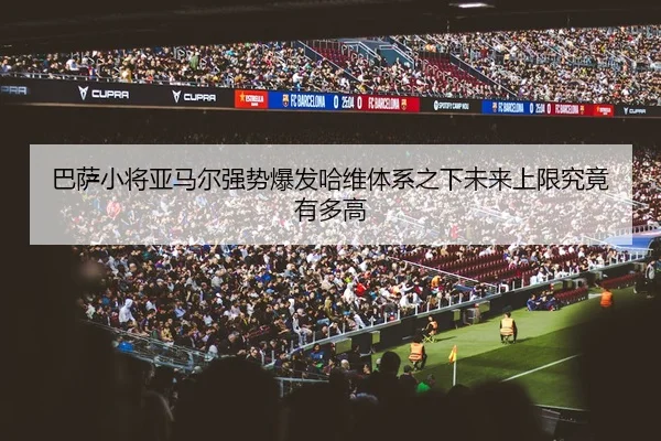 巴萨小将亚马尔强势爆发哈维体系之下未来上限究竟有多高