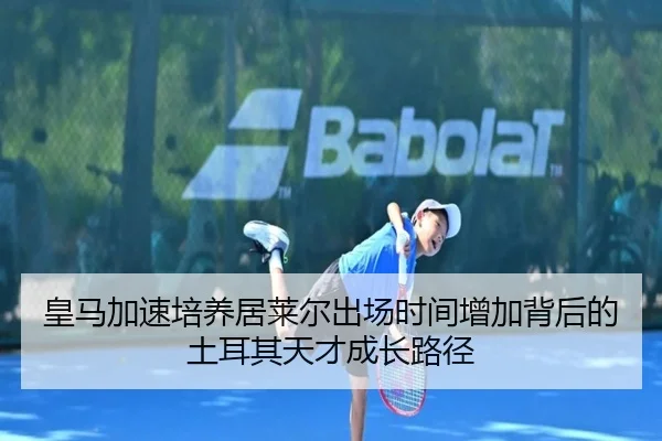 皇马加速培养居莱尔出场时间增加背后的土耳其天才成长路径