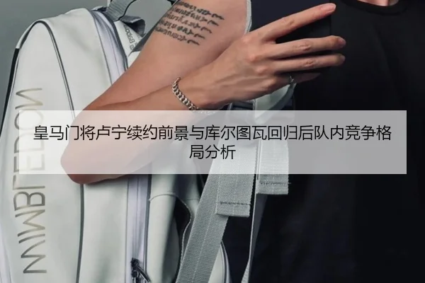 皇马门将卢宁续约前景与库尔图瓦回归后队内竞争格局分析