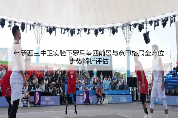 德罗西三中卫实验下罗马争四前景与意甲格局全方位走势解析评估