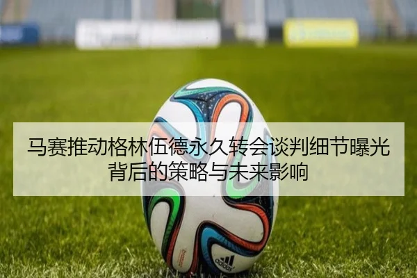 马赛推动格林伍德永久转会谈判细节曝光背后的策略与未来影响