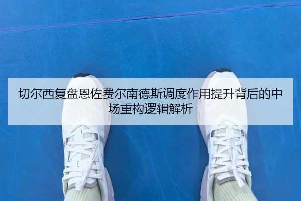 切尔西复盘恩佐费尔南德斯调度作用提升背后的中场重构逻辑解析
