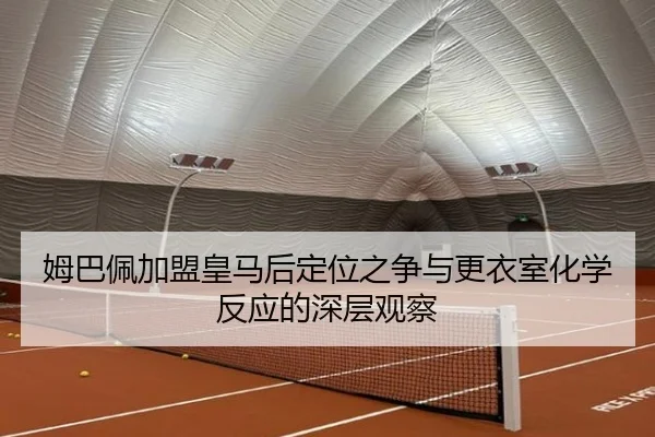 姆巴佩加盟皇马后定位之争与更衣室化学反应的深层观察