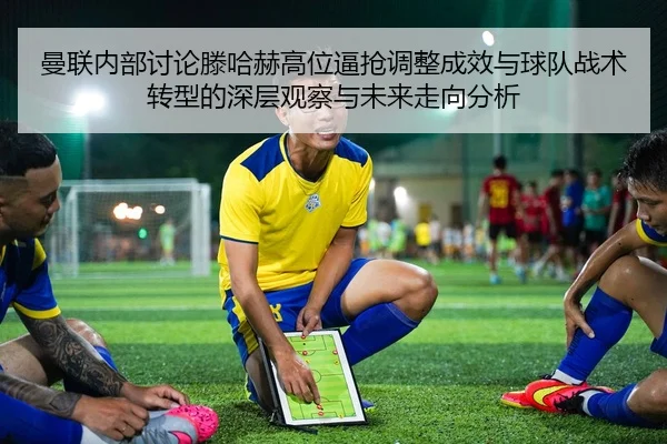 曼联内部讨论滕哈赫高位逼抢调整成效与球队战术转型的深层观察与未来走向分析