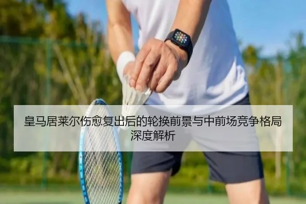 皇马居莱尔伤愈复出后的轮换前景与中前场竞争格局深度解析