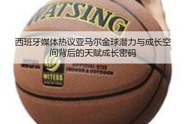 西班牙媒体热议亚马尔金球潜力与成长空间背后的天赋成长密码