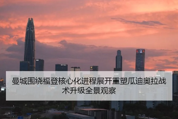 曼城围绕福登核心化进程展开重塑瓜迪奥拉战术升级全景观察