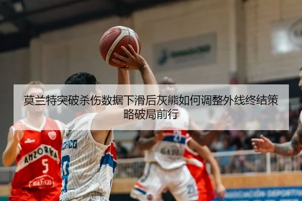 莫兰特突破杀伤数据下滑后灰熊如何调整外线终结策略破局前行